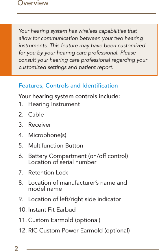 2OverviewFeatures, Controls and IdentiﬁcationYour hearing system controls include:1.  Hearing Instrument2.  Cable3.  Receiver4.  Microphone(s)5.  Multifunction Button6.   Battery Compartment (on/off control)  Location of serial number7.  Retention Lock8.   Location of manufacturer’s name and  model name9.  Location of left/right side indicator10. Instant Fit Earbud11. Custom Earmold (optional)12. RIC Custom Power Earmold (optional)Your hearing system has wireless capabilities that allow for communication between your two hearing instruments. This feature may have been customized for you by your hearing care professional. Please consult your hearing care professional regarding your customized settings and patient report.