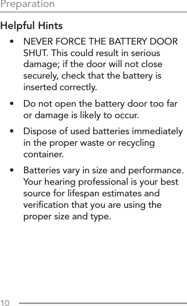 10Helpful Hints•  NEVER FORCE THE BATTERY DOOR SHUT. This could result in serious damage; if the door will not close securely, check that the battery is inserted correctly.•  Do not open the battery door too far or damage is likely to occur.•  Dispose of used batteries immediately in the proper waste or recycling container.•  Batteries vary in size and performance. Your hearing professional is your best source for lifespan estimates and veriﬁcation that you are using the proper size and type.Preparation