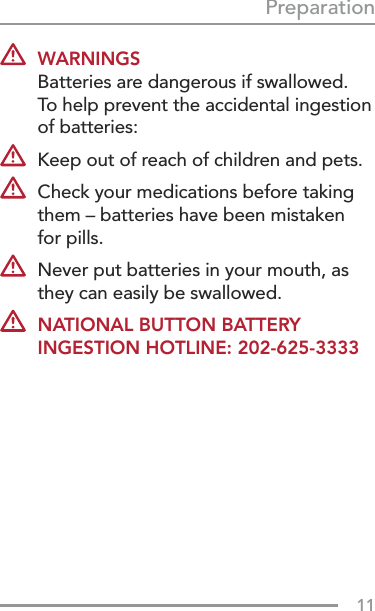 11Preparation WARNINGS Batteries are dangerous if swallowed.  To help prevent the accidental ingestion of batteries:  Keep out of reach of children and pets.  Check your medications before taking them – batteries have been mistaken  for pills.   Never put batteries in your mouth, as they can easily be swallowed. NATIONAL BUTTON BATTERY INGESTION HOTLINE: 202-625-3333