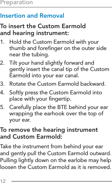 12Insertion and Removal To insert the Custom Earmold  and hearing instrument:1.   Hold the Custom Earmold with your thumb and foreﬁnger on the outer side near the tubing.2.   Tilt your hand slightly forward and gently insert the canal tip of the Custom Earmold into your ear canal.3.  Rotate the Custom Earmold backward.4.   Softly press the Custom Earmold into place with your ﬁngertip.5.   Carefully place the BTE behind your ear wrapping the earhook over the top of your ear.To remove the hearing instrument  and Custom Earmold:Take the instrument from behind your ear  and gently pull the Custom Earmold outward.  Pulling lightly down on the earlobe may help loosen the Custom Earmold as it is removed.Preparation