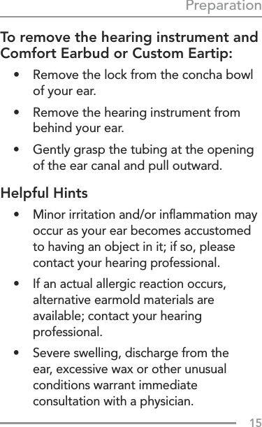 15PreparationTo remove the hearing instrument and Comfort Earbud or Custom Eartip:•  Remove the lock from the concha bowl of your ear.•  Remove the hearing instrument from behind your ear.•  Gently grasp the tubing at the opening of the ear canal and pull outward.Helpful Hints•  Minor irritation and/or inﬂammation may occur as your ear becomes accustomed to having an object in it; if so, please contact your hearing professional. •  If an actual allergic reaction occurs, alternative earmold materials are available; contact your hearing professional.•  Severe swelling, discharge from the  ear, excessive wax or other unusual conditions warrant immediate consultation with a physician.