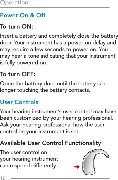 16OperationPower On &amp; OffTo turn ON:Insert a battery and completely close the battery door. Your instrument has a power on delay and may require a few seconds to power on. You may hear a tone indicating that your instrument is fully powered on.To turn OFF: Open the battery door until the battery is no longer touching the battery contacts.User ControlsYour hearing instrument’s user control may have been customized by your hearing professional. Ask your hearing professional how the user control on your instrument is set.Available User Control FunctionalityThe user control on your hearing instrument can respond differently 