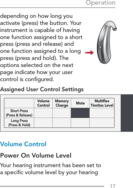 17Operationdepending on how long you activate (press) the button. Your instrument is capable of having one function assigned to a short press (press and release) and  one function assigned to a long press (press and hold). The options selected on the next page indicate how your user control is conﬁgured.Assigned User Control SettingsVolume Control Power On Volume LevelYour hearing instrument has been set to a speciﬁc volume level by your hearing Volume  ControlMemory Change Mute Multiﬂex  Tinnitus LevelShort Press (Press &amp; Release)Long Press (Press &amp; Hold)