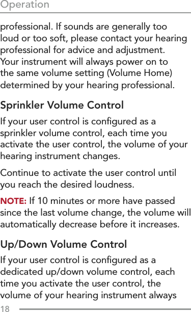 18Operationprofessional. If sounds are generally too loud or too soft, please contact your hearing professional for advice and adjustment.  Your instrument will always power on to the same volume setting (Volume Home) determined by your hearing professional.Sprinkler Volume ControlIf your user control is conﬁgured as a sprinkler volume control, each time you activate the user control, the volume of your hearing instrument changes.Continue to activate the user control until you reach the desired loudness.NOTE: If 10 minutes or more have passed since the last volume change, the volume will automatically decrease before it increases.Up/Down Volume ControlIf your user control is conﬁgured as a dedicated up/down volume control, each time you activate the user control, the volume of your hearing instrument always 