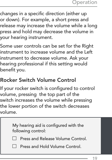 19Operationchanges in a speciﬁc direction (either up or down). For example, a short press and release may increase the volume while a long press and hold may decrease the volume in your hearing instrument.Some user controls can be set for the Right instrument to increase volume and the Left instrument to decrease volume. Ask your hearing professional if this setting would beneﬁt you.Rocker Switch Volume ControlIf your rocker switch is conﬁgured to control volume, pressing  the top part of the switch increases the volume while pressing the lower portion of the switch decreases volume. My hearing aid is conﬁgured with the  following control:  Press and Release Volume Control.  Press and Hold Volume Control.