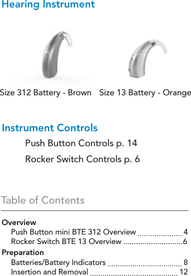 Table of ContentsHearing InstrumentOverview  Push Button mini BTE 312 Overview   4  Rocker Switch BTE 13 Overview ............................6Preparation  Batteries/Battery Indicators   8  Insertion and Removal   12Instrument Controls  Push Button Controls p. 14  Rocker Switch Controls p. 6Size 312 Battery - Brown Size 13 Battery - Orange