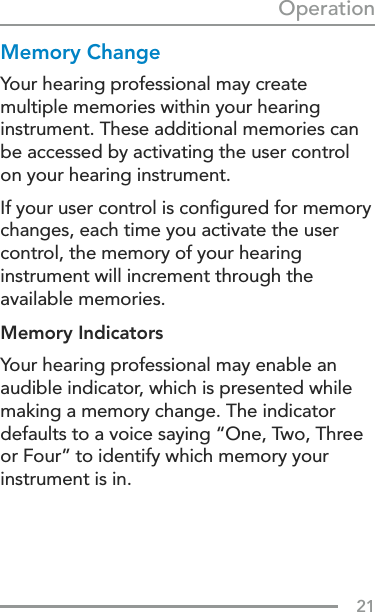 21OperationMemory ChangeYour hearing professional may create  multiple memories within your hearing instrument. These additional memories can be accessed by activating the user control on your hearing instrument.If your user control is conﬁgured for memory changes, each time you activate the user control, the memory of your hearing instrument will increment through the available memories.Memory Indicators Your hearing professional may enable an audible indicator, which is presented while making a memory change. The indicator defaults to a voice saying “One, Two, Three or Four” to identify which memory your instrument is in.