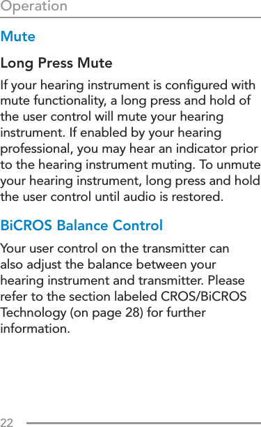 22OperationMuteLong Press MuteIf your hearing instrument is conﬁgured with mute functionality, a long press and hold of the user control will mute your hearing instrument. If enabled by your hearing professional, you may hear an indicator prior  to the hearing instrument muting. To unmute your hearing instrument, long press and hold the user control until audio is restored.BiCROS Balance ControlYour user control on the transmitter can also adjust the balance between your hearing instrument and transmitter. Please refer to the section labeled CROS/BiCROS Technology (on page 28) for further information.