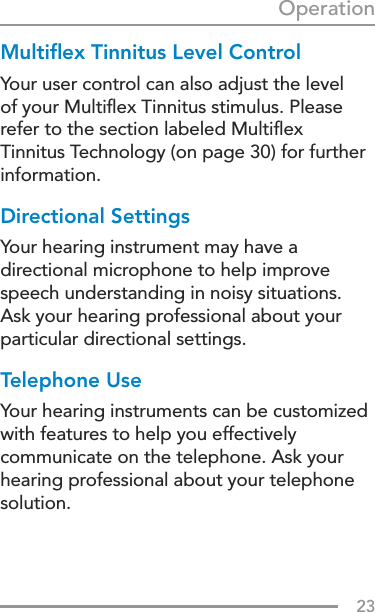 23OperationMultiﬂex Tinnitus Level ControlYour user control can also adjust the level of your Multiﬂex Tinnitus stimulus. Please refer to the section labeled Multiﬂex Tinnitus Technology (on page 30) for further information.Directional SettingsYour hearing instrument may have a directional microphone to help improve speech understanding in noisy situations. Ask your hearing professional about your particular directional settings.Telephone UseYour hearing instruments can be customized with features to help you effectively communicate on the telephone. Ask your hearing professional about your telephone solution.