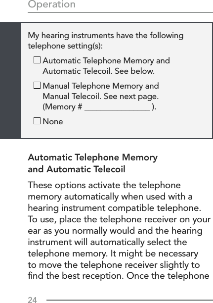 24OperationAutomatic Telephone Memory  and Automatic TelecoilThese options activate the telephone memory automatically when used with a hearing instrument compatible telephone. To use, place the telephone receiver on your ear as you normally would and the hearing instrument will automatically select the telephone memory. It might be necessary to move the telephone receiver slightly to ﬁnd the best reception. Once the telephone My hearing instruments have the following  telephone setting(s):   Automatic Telephone Memory and  Automatic Telecoil. See below.   Manual Telephone Memory and  Manual Telecoil. See next page.  (Memory # ________________ ).   None