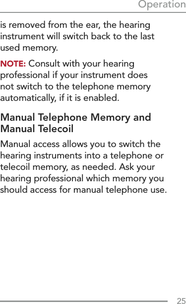 25Operationis removed from the ear, the hearing instrument will switch back to the last  used memory.NOTE: Consult with your hearing professional if your instrument does not switch to the telephone memory automatically, if it is enabled.Manual Telephone Memory and Manual TelecoilManual access allows you to switch the hearing instruments into a telephone or telecoil memory, as needed. Ask your hearing professional which memory you should access for manual telephone use.