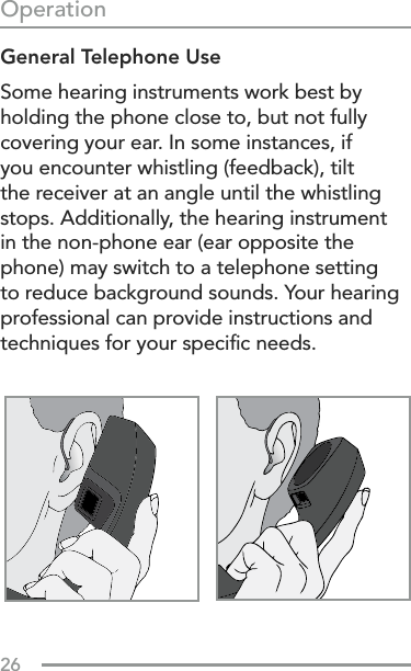 26OperationGeneral Telephone UseSome hearing instruments work best by holding the phone close to, but not fully covering your ear. In some instances, if you encounter whistling (feedback), tilt the receiver at an angle until the whistling stops. Additionally, the hearing instrument in the non-phone ear (ear opposite the phone) may switch to a telephone setting to reduce background sounds. Your hearing professional can provide instructions and techniques for your speciﬁc needs.
