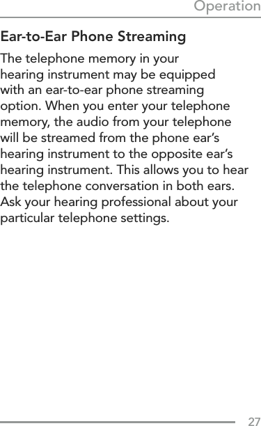 27OperationEar-to-Ear Phone StreamingThe telephone memory in your  hearing instrument may be equipped  with an ear-to-ear phone streaming  option. When you enter your telephone memory, the audio from your telephone will be streamed from the phone ear’s hearing instrument to the opposite ear’s hearing instrument. This allows you to hear the telephone conversation in both ears. Ask your hearing professional about your particular telephone settings.  