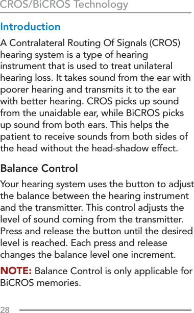 28IntroductionA Contralateral Routing Of Signals (CROS) hearing system is a type of hearing instrument that is used to treat unilateral hearing loss. It takes sound from the ear with poorer hearing and transmits it to the ear with better hearing. CROS picks up sound from the unaidable ear, while BiCROS picks up sound from both ears. This helps the patient to receive sounds from both sides of the head without the head-shadow effect.Balance ControlYour hearing system uses the button to adjust the balance between the hearing instrument and the transmitter. This control adjusts the level of sound coming from the transmitter. Press and release the button until the desired level is reached. Each press and release changes the balance level one increment.NOTE: Balance Control is only applicable for BiCROS memories.CROS/BiCROS Technology