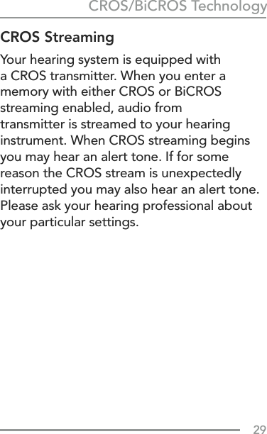 29CROS StreamingYour hearing system is equipped with a CROS transmitter. When you enter a memory with either CROS or BiCROS streaming enabled, audio from  transmitter is streamed to your hearing instrument. When CROS streaming begins you may hear an alert tone. If for some reason the CROS stream is unexpectedly interrupted you may also hear an alert tone. Please ask your hearing professional about your particular settings.CROS/BiCROS Technology