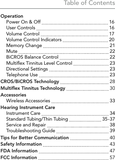 Table of ContentsInstrument Controls  Push Button Controls p. 14  Rocker Switch Controls p. 6Operation  Power On &amp; Off   16  User Controls   16  Volume Control   17  Volume Control Indicators   20  Memory Change   21 Mute   22  BiCROS Balance Control   22  Multiﬂex Tinnitus Level Control   23  Directional Settings   23  Telephone Use   23CROS/BiCROS Technology   28Multiﬂex Tinnitus Technology   30Accessories  Wireless Accessories   33Hearing Instrument Care  Instrument Care   34  Standard Tubing/Thin Tubing   35 -  37  Service and Repair   38  Troubleshooting Guide   39Tips for Better Communication   40Safety Information   43FDA Information   47FCC Information   57