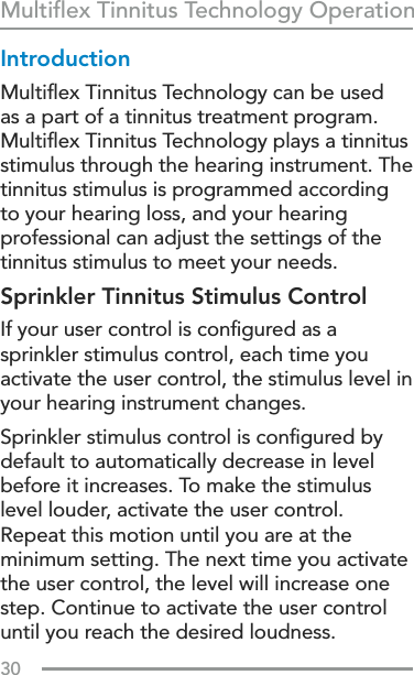 30Multiﬂex Tinnitus Technology OperationIntroductionMultiﬂex Tinnitus Technology can be used as a part of a tinnitus treatment program. Multiﬂex Tinnitus Technology plays a tinnitus stimulus through the hearing instrument. The tinnitus stimulus is programmed according to your hearing loss, and your hearing professional can adjust the settings of the tinnitus stimulus to meet your needs. Sprinkler Tinnitus Stimulus ControlIf your user control is conﬁgured as a sprinkler stimulus control, each time you activate the user control, the stimulus level in your hearing instrument changes.Sprinkler stimulus control is conﬁgured by default to automatically decrease in level before it increases. To make the stimulus level louder, activate the user control. Repeat this motion until you are at the minimum setting. The next time you activate the user control, the level will increase one step. Continue to activate the user control until you reach the desired loudness.