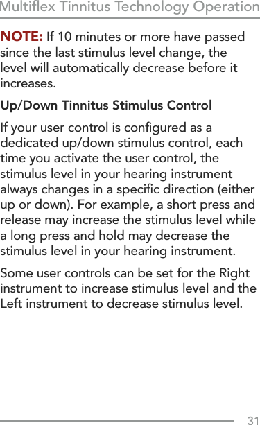 31Multiﬂex Tinnitus Technology OperationNOTE: If 10 minutes or more have passed since the last stimulus level change, the level will automatically decrease before it increases.Up/Down Tinnitus Stimulus ControlIf your user control is conﬁgured as a dedicated up/down stimulus control, each time you activate the user control, the stimulus level in your hearing instrument always changes in a speciﬁc direction (either up or down). For example, a short press and release may increase the stimulus level while a long press and hold may decrease the stimulus level in your hearing instrument.Some user controls can be set for the Right instrument to increase stimulus level and the Left instrument to decrease stimulus level. 