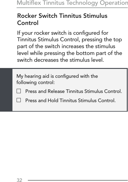 32Multiﬂex Tinnitus Technology OperationRocker Switch Tinnitus Stimulus ControlIf your rocker switch is conﬁgured for Tinnitus Stimulus Control, pressing the top part of the switch increases the stimulus level while pressing the bottom part of the switch decreases the stimulus level.My hearing aid is conﬁgured with the  following control:  Press and Release Tinnitus Stimulus Control.  Press and Hold Tinnitus Stimulus Control.