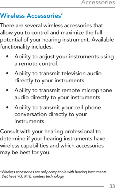 33Accessories* Wireless accessories are only compatible with hearing instruments that have 900 MHz wireless technology.Wireless Accessories*There are several wireless accessories that allow you to control and maximize the full potential of your hearing instrument. Available functionality includes:•  Ability to adjust your instruments using a remote control.•  Ability to transmit television audio directly to your instruments.•  Ability to transmit remote microphone audio directly to your instruments.•  Ability to transmit your cell phone conversation directly to your instruments. Consult with your hearing professional to determine if your hearing instruments have wireless capabilities and which accessories may be best for you.