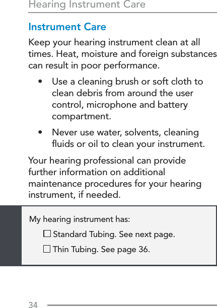 34Hearing Instrument CareInstrument CareKeep your hearing instrument clean at all times. Heat, moisture and foreign substances can result in poor performance.•  Use a cleaning brush or soft cloth to clean debris from around the user control, microphone and battery compartment.•  Never use water, solvents, cleaning ﬂuids or oil to clean your instrument.Your hearing professional can provide  further information on additional maintenance procedures for your hearing instrument, if needed.      My hearing instrument has:    Standard Tubing. See next page.        Thin Tubing. See page 36.