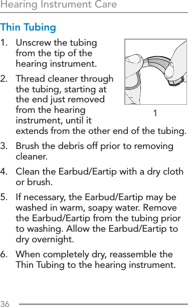 36Hearing Instrument Care1Thin Tubing1.   Unscrew the tubing from the tip of the hearing instrument.2.   Thread cleaner through the tubing, starting at the end just removed from the hearing instrument, until it extends from the other end of the tubing.3.   Brush the debris off prior to removing cleaner.4.   Clean the Earbud/Eartip with a dry cloth or brush.5.   If necessary, the Earbud/Eartip may be washed in warm, soapy water. Remove the Earbud/Eartip from the tubing prior to washing. Allow the Earbud/Eartip to dry overnight.6.   When completely dry, reassemble the Thin Tubing to the hearing instrument.