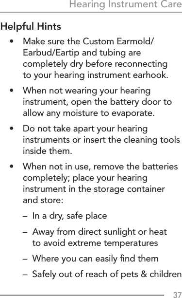 37Hearing Instrument CareHelpful Hints•  Make sure the Custom Earmold/Earbud/Eartip and tubing are completely dry before reconnecting  to your hearing instrument earhook.•   When not wearing your hearing instrument, open the battery door to allow any moisture to evaporate.•   Do not take apart your hearing instruments or insert the cleaning tools inside them.•   When not in use, remove the batteries completely; place your hearing instrument in the storage container and store:  –  In a dry, safe place  –   Away from direct sunlight or heat  to avoid extreme temperatures  –  Where you can easily ﬁnd them  –   Safely out of reach of pets &amp; children