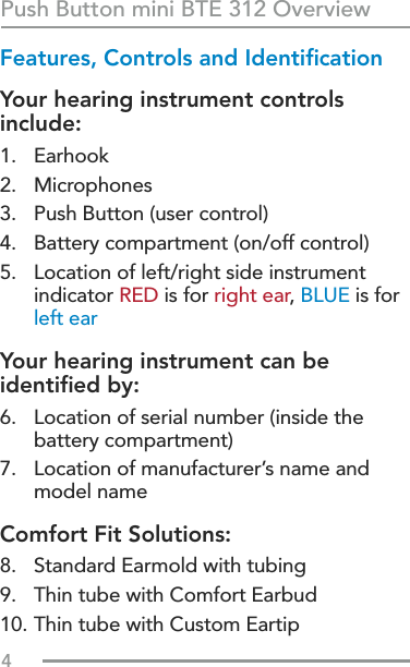 4Features, Controls and IdentiﬁcationYour hearing instrument controls include:1. Earhook2. Microphones3.  Push Button (user control)4.  Battery compartment (on/off control)5.   Location of left/right side instrument indicator RED is for right ear, BLUE is for left earYour hearing instrument can be identiﬁed by:6.   Location of serial number (inside the battery compartment) 7.   Location of manufacturer’s name and model nameComfort Fit Solutions:  8.  Standard Earmold with tubing9.  Thin tube with Comfort Earbud10. Thin tube with Custom EartipPush Button mini BTE 312 Overview