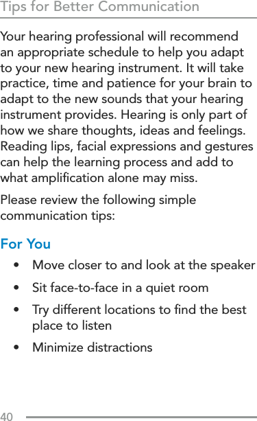40Tips for Better CommunicationYour hearing professional will recommend an appropriate schedule to help you adapt to your new hearing instrument. It will take practice, time and patience for your brain to adapt to the new sounds that your hearing instrument provides. Hearing is only part of how we share thoughts, ideas and feelings. Reading lips, facial expressions and gestures can help the learning process and add to what ampliﬁcation alone may miss.Please review the following simple communication tips:For You•  Move closer to and look at the speaker •  Sit face-to-face in a quiet room•  Try different locations to ﬁnd the best place to listen•  Minimize distractions 