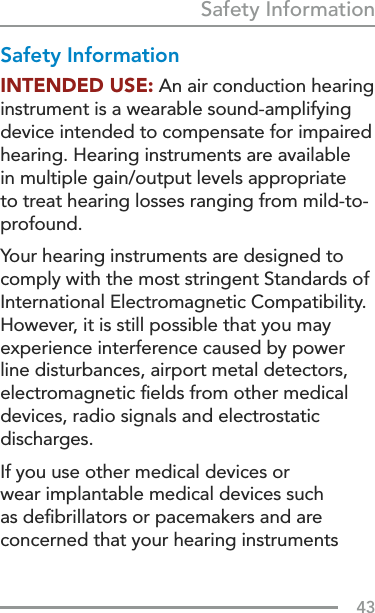 43Safety InformationSafety InformationINTENDED USE: An air conduction hearing instrument is a wearable sound-amplifying device intended to compensate for impaired hearing. Hearing instruments are available in multiple gain/output levels appropriate to treat hearing losses ranging from mild-to-profound.Your hearing instruments are designed to comply with the most stringent Standards of International Electromagnetic Compatibility. However, it is still possible that you may experience interference caused by power line disturbances, airport metal detectors, electromagnetic ﬁelds from other medical devices, radio signals and electrostatic discharges. If you use other medical devices or wear implantable medical devices such as deﬁbrillators or pacemakers and are concerned that your hearing instruments 