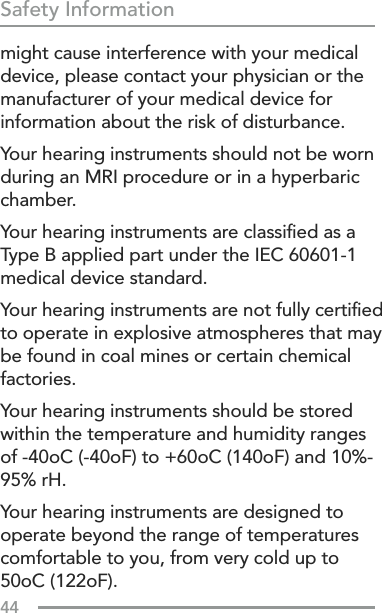 44Safety Informationmight cause interference with your medical device, please contact your physician or the manufacturer of your medical device for information about the risk of disturbance.Your hearing instruments should not be worn during an MRI procedure or in a hyperbaric chamber.Your hearing instruments are classiﬁed as a Type B applied part under the IEC 60601-1 medical device standard.Your hearing instruments are not fully certiﬁed to operate in explosive atmospheres that may be found in coal mines or certain chemical factories.Your hearing instruments should be stored within the temperature and humidity ranges of -40oC (-40oF) to +60oC (140oF) and 10%-95% rH.Your hearing instruments are designed to operate beyond the range of temperatures comfortable to you, from very cold up to 50oC (122oF).