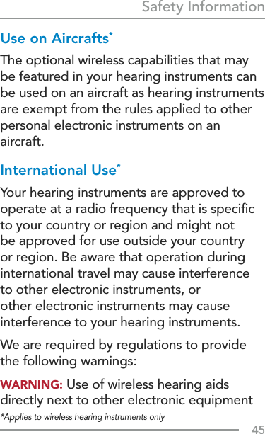 45Safety Information*Applies to wireless hearing instruments onlyUse on Aircrafts*The optional wireless capabilities that may be featured in your hearing instruments can be used on an aircraft as hearing instruments are exempt from the rules applied to other personal electronic instruments on an aircraft. International Use*Your hearing instruments are approved to operate at a radio frequency that is speciﬁc to your country or region and might not  be approved for use outside your country  or region. Be aware that operation during international travel may cause interference to other electronic instruments, or other electronic instruments may cause interference to your hearing instruments.We are required by regulations to provide the following warnings:WARNING: Use of wireless hearing aids directly next to other electronic equipment 