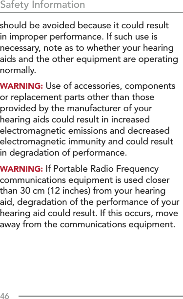 46Safety Informationshould be avoided because it could result in improper performance. If such use is necessary, note as to whether your hearing aids and the other equipment are operating normally.WARNING: Use of accessories, components or replacement parts other than those provided by the manufacturer of your hearing aids could result in increased electromagnetic emissions and decreased electromagnetic immunity and could result in degradation of performance.WARNING: If Portable Radio Frequency communications equipment is used closer than 30 cm (12 inches) from your hearing aid, degradation of the performance of your hearing aid could result. If this occurs, move away from the communications equipment.