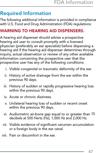 47FDA InformationRequired InformationThe following additional information is provided in compliance with U.S. Food and Drug Administration (FDA) regulations:WARNING TO HEARING AID DISPENSERS.A hearing aid dispenser should advise a prospective hearing aid user to consult promptly with a licensed physician (preferably an ear specialist) before dispensing a hearing aid if the hearing aid dispenser determines through inquiry, actual observation or review of any other available information concerning the prospective user that the prospective user has any of the following conditions:  i.  Visible congenital or traumatic deformity of the ear.  ii.   History of active drainage from the ear within the previous 90 days.  iii.   History of sudden or rapidly progressive hearing loss within the previous 90 days.  iv.  Acute or chronic dizziness.  v.   Unilateral hearing loss of sudden or recent onset within the previous 90 days.  vi.   Audiometric air-bone gap equal to or greater than 15 decibels at 500 Hertz (Hz), 1,000 Hz and 2,000 Hz.  vii.   Visible evidence of signiﬁcant cerumen accumulation or a foreign body in the ear canal.  viii.  Pain or discomfort in the ear.