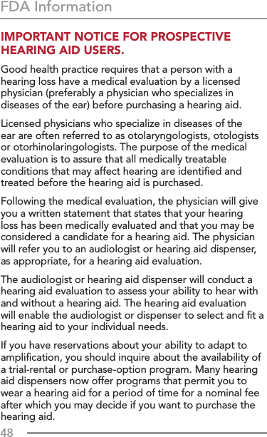 48FDA InformationIMPORTANT NOTICE FOR PROSPECTIVE  HEARING AID USERS.Good health practice requires that a person with a hearing loss have a medical evaluation by a licensed physician (preferably a physician who specializes in diseases of the ear) before purchasing a hearing aid. Licensed physicians who specialize in diseases of the ear are often referred to as otolaryngologists, otologists or otorhinolaringologists. The purpose of the medical evaluation is to assure that all medically treatable conditions that may affect hearing are identiﬁed and treated before the hearing aid is purchased.Following the medical evaluation, the physician will give you a written statement that states that your hearing loss has been medically evaluated and that you may be considered a candidate for a hearing aid. The physician will refer you to an audiologist or hearing aid dispenser, as appropriate, for a hearing aid evaluation.The audiologist or hearing aid dispenser will conduct a hearing aid evaluation to assess your ability to hear with and without a hearing aid. The hearing aid evaluation will enable the audiologist or dispenser to select and ﬁt a hearing aid to your individual needs.If you have reservations about your ability to adapt to ampliﬁcation, you should inquire about the availability of a trial-rental or purchase-option program. Many hearing aid dispensers now offer programs that permit you to wear a hearing aid for a period of time for a nominal fee after which you may decide if you want to purchase the hearing aid.