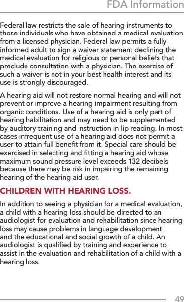 49FDA InformationFederal law restricts the sale of hearing instruments to those individuals who have obtained a medical evaluation from a licensed physician. Federal law permits a fully informed adult to sign a waiver statement declining the medical evaluation for religious or personal beliefs that preclude consultation with a physician. The exercise of such a waiver is not in your best health interest and its use is strongly discouraged.A hearing aid will not restore normal hearing and will not prevent or improve a hearing impairment resulting from organic conditions. Use of a hearing aid is only part of hearing habilitation and may need to be supplemented by auditory training and instruction in lip reading. In most cases infrequent use of a hearing aid does not permit a user to attain full beneﬁt from it. Special care should be exercised in selecting and ﬁtting a hearing aid whose maximum sound pressure level exceeds 132 decibels because there may be risk in impairing the remaining hearing of the hearing aid user.CHILDREN WITH HEARING LOSS.In addition to seeing a physician for a medical evaluation, a child with a hearing loss should be directed to an audiologist for evaluation and rehabilitation since hearing loss may cause problems in language development and the educational and social growth of a child. An audiologist is qualiﬁed by training and experience to assist in the evaluation and rehabilitation of a child with a hearing loss.