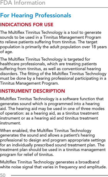 50FDA InformationFor Hearing Professionals INDICATIONS FOR USE The Multiﬂex Tinnitus Technology is a tool to generate sounds to be used in a Tinnitus Management Program to relieve patients suffering from tinnitus. The target population is primarily the adult population over 18 years of age. The Multiﬂex Tinnitus Technology is targeted for healthcare professionals, which are treating patients suffering from tinnitus, as well as conventional hearing disorders. The ﬁtting of the Multiﬂex Tinnitus Technology must be done by a hearing professional participating in a Tinnitus Management Program.INSTRUMENT DESCRIPTION Multiﬂex Tinnitus Technology is a software function that generates sound which is programmed into a hearing aid. The hearing aid may be used in one of three modes of operation: as a hearing aid, as a tinnitus treatment instrument or as a hearing aid and tinnitus treatment instrument. When enabled, the Multiﬂex Tinnitus Technology generates the sound and allows a patient’s hearing professional to design and program appropriate settings for an individually prescribed sound treatment plan. The treatment plan should be used in a tinnitus management program for relief of tinnitus. Multiﬂex Tinnitus Technology generates a broadband white noise signal that varies in frequency and amplitude. 
