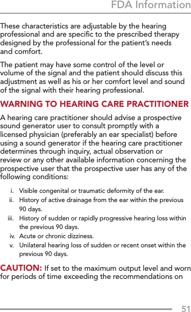 51FDA InformationThese characteristics are adjustable by the hearing professional and are speciﬁc to the prescribed therapy designed by the professional for the patient’s needs  and comfort. The patient may have some control of the level or volume of the signal and the patient should discuss this adjustment as well as his or her comfort level and sound of the signal with their hearing professional. WARNING TO HEARING CARE PRACTITIONER A hearing care practitioner should advise a prospective sound generator user to consult promptly with a licensed physician (preferably an ear specialist) before using a sound generator if the hearing care practitioner determines through inquiry, actual observation or review or any other available information concerning the prospective user that the prospective user has any of the following conditions:  i.   Visible congenital or traumatic deformity of the ear.   ii.   History of active drainage from the ear within the previous 90 days.   iii.   History of sudden or rapidly progressive hearing loss within the previous 90 days.  iv.  Acute or chronic dizziness.   v.   Unilateral hearing loss of sudden or recent onset within the previous 90 days.CAUTION: If set to the maximum output level and worn for periods of time exceeding the recommendations on 