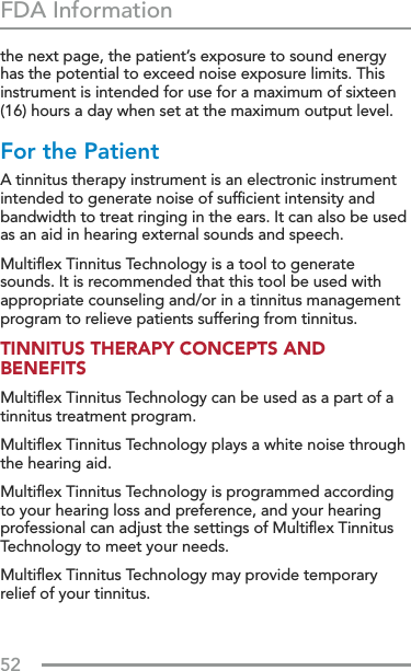 52FDA Informationthe next page, the patient’s exposure to sound energy has the potential to exceed noise exposure limits. This instrument is intended for use for a maximum of sixteen (16) hours a day when set at the maximum output level. For the Patient A tinnitus therapy instrument is an electronic instrument intended to generate noise of sufﬁcient intensity and bandwidth to treat ringing in the ears. It can also be used as an aid in hearing external sounds and speech. Multiﬂex Tinnitus Technology is a tool to generate sounds. It is recommended that this tool be used with appropriate counseling and/or in a tinnitus management program to relieve patients suffering from tinnitus.TINNITUS THERAPY CONCEPTS AND BENEFITS Multiﬂex Tinnitus Technology can be used as a part of a tinnitus treatment program. Multiﬂex Tinnitus Technology plays a white noise through the hearing aid. Multiﬂex Tinnitus Technology is programmed according to your hearing loss and preference, and your hearing professional can adjust the settings of Multiﬂex Tinnitus Technology to meet your needs. Multiﬂex Tinnitus Technology may provide temporary relief of your tinnitus.