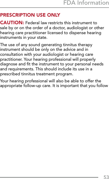 53FDA InformationPRESCRIPTION USE ONLY CAUTION: Federal law restricts this instrument to sale by or on the order of a doctor, audiologist or other hearing care practitioner licensed to dispense hearing instruments in your state. The use of any sound generating tinnitus therapy instrument should be only on the advice and in consultation with your audiologist or hearing care practitioner. Your hearing professional will properly diagnose and ﬁt the instrument to your personal needs and requirements. This should include its use in a prescribed tinnitus treatment program. Your hearing professional will also be able to offer the appropriate follow-up care. It is important that you follow 