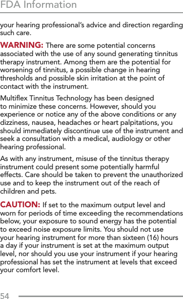 54FDA Informationyour hearing professional’s advice and direction regarding such care. WARNING: There are some potential concerns associated with the use of any sound generating tinnitus therapy instrument. Among them are the potential for worsening of tinnitus, a possible change in hearing thresholds and possible skin irritation at the point of contact with the instrument. Multiﬂex Tinnitus Technology has been designed to minimize these concerns. However, should you experience or notice any of the above conditions or any dizziness, nausea, headaches or heart palpitations, you should immediately discontinue use of the instrument and seek a consultation with a medical, audiology or other hearing professional.As with any instrument, misuse of the tinnitus therapy instrument could present some potentially harmful effects. Care should be taken to prevent the unauthorized use and to keep the instrument out of the reach of children and pets. CAUTION: If set to the maximum output level and worn for periods of time exceeding the recommendations below, your exposure to sound energy has the potential to exceed noise exposure limits. You should not use your hearing instrument for more than sixteen (16) hours a day if your instrument is set at the maximum output level, nor should you use your instrument if your hearing professional has set the instrument at levels that exceed your comfort level.