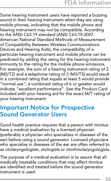 55FDA InformationSome hearing instrument users have reported a buzzing sound in their hearing instrument when they are using mobile phones, indicating that the mobile phone and hearing instrument may not be compatible. According to the ANSI C63.19 standard (ANSI C63.19-2007 American National Standard Methods of Measurement of Compatibility Between Wireless Communications Devices and Hearing Aids), the compatibility of a particular hearing instrument and mobile phone can be predicted by adding the rating for the hearing instrument immunity to the rating for the mobile phone emissions. For example, the sum of a hearing instrument rating of 2 (M2/T2) and a telephone rating of 3 (M3/T3) would result in a combined rating that equals at least 5 would provide “normal use”; a combined rating of 6 or greater would indicate “excellent performance”. See the Product Card included with your hearing aid for the exact M/T rating of your hearing instrument.Important Notice for Prospective Sound Generator Users Good health practice requires that a person with tinnitus have a medical evaluation by a licensed physician (preferably a physician who specializes in diseases of the ear) before using a sound generator. Licensed physicians who specialize in diseases of the ear are often referred to as otolaryngologists, otologists or otorhinolaryngologists. The purpose of a medical evaluation is to assure that all medically treatable conditions that may affect tinnitus are identiﬁed and treated before the sound generator instrument is used. 