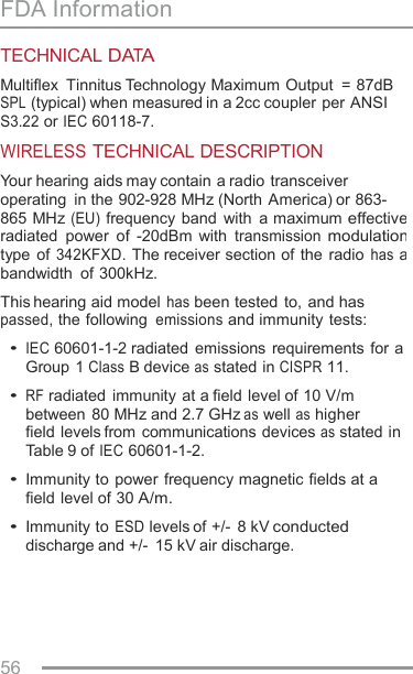 FDA Information TECHNICAL DATA Multiflex  Tinnitus Technology Maximum Output  = 87dB SPL (typical) when measured in a 2cc coupler per ANSI S3.22 or IEC 60118-7. WIRELESS TECHNICAL DESCRIPTION Your hearing aids may contain a radio transceiver operating  in the 902-928 MHz (North America) or 863- 865 MHz (EU) frequency  band  with  a maximum effective radiated  power  of  -20dBm  with transmission modulation type of 342KFXD. The receiver section of  the  radio has a bandwidth  of 300kHz. This hearing aid model has been tested to, and has passed, the following emissions and immunity  tests: • IEC 60601-1-2 radiated  emissions requirements  for a Group 1 Class B device as stated in CISPR 11. • RF radiated immunity at a field level of 10 V/m between 80 MHz and 2.7 GHz as well as higher field levels from communications devices as stated in Table 9 of IEC 60601-1-2. • Immunity to power frequency magnetic fields at a field level of 30 A/m. • Immunity to ESD levels of +/-  8 kV conducted discharge and +/-  15 kV air discharge. 56    