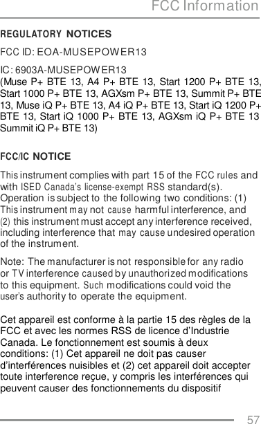 FCC Information REGULATORY NOTICES FCC ID: EOA-MUSEPOWER13 IC: 6903A-MUSEPOW ER13 (Muse P+ BTE 13, A4 P+ BTE 13, Start 1200 P+ BTE 13, Start 1000 P+ BTE 13, AGXsm P+ BTE 13, Summit P+ BTE 13, Muse iQ P+ BTE 13, A4 iQ P+ BTE 13, Start iQ 1200 P+ BTE 13, Start iQ 1000 P+ BTE 13, AGXsm iQ P+ BTE 13 Summit iQ P+ BTE 13) FCC/IC NOTICE This instrument complies with part 15 of the FCC rules and with ISED Canada’s license-exempt  RSS standard(s). Operation is subject to the following two conditions: (1) This instrument m ay not cause harmful interference, and (2) this instrument must accept any interference received, including interference that may cause undesired operation of the instrument. Note: The manufacturer is not responsible for any radio or TV interference caused by unauthorized modifications to this equipment. Such modifications could void the user’s authority to operate the equipment.  Cet appareil est conforme à la partie 15 des règles de la FCC et avec les normes RSS de licence d’Industrie Canada. Le fonctionnement est soumis à deux conditions: (1) Cet appareil ne doit pas causer d’interférences nuisibles et (2) cet appareil doit accepter toute interference reçue, y compris les interférences qui peuvent causer des fonctionnements du dispositif 57    