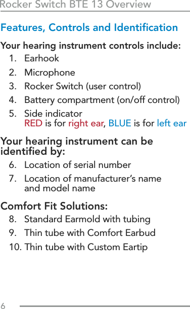 6Rocker Switch BTE 13 OverviewFeatures, Controls and IdentiﬁcationYour hearing instrument controls include:1.   Earhook2.   Microphone3.   Rocker Switch (user control) 4.   Battery compartment (on/off control)5.    Side indicator  RED is for right ear, BLUE is for left earYour hearing instrument can be  identiﬁed by:  6.   Location of serial number7.    Location of manufacturer’s name  and model nameComfort Fit Solutions:  8.   Standard Earmold with tubing9.   Thin tube with Comfort Earbud10. Thin tube with Custom Eartip
