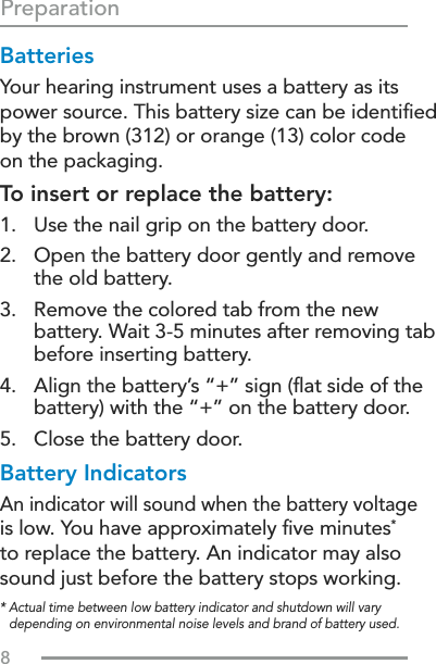 8BatteriesYour hearing instrument uses a battery as its power source. This battery size can be identiﬁed by the brown (312) or orange (13) color code  on the packaging.To insert or replace the battery:1.  Use the nail grip on the battery door.2.   Open the battery door gently and remove  the old battery.3.   Remove the colored tab from the new battery. Wait 3-5 minutes after removing tab before inserting battery.4.   Align the battery’s “+” sign (ﬂat side of the battery) with the “+” on the battery door.5.  Close the battery door.Battery IndicatorsAn indicator will sound when the battery voltage  is low. You have approximately ﬁve minutes*  to replace the battery. An indicator may also sound just before the battery stops working.Preparation*  Actual time between low battery indicator and shutdown will vary depending on environmental noise levels and brand of battery used.