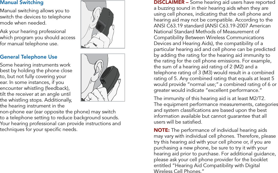 20 21Operation OperationDISCLAIMER – Some hearing aid users have reported a buzzing sound in their hearing aids when they are using cell phones, indicating that the cell phone and hearing aid may not be compatible. According to the ANSI C63.19 standard (ANSI C63.19-2007 American National Standard Methods of Measurement of Compatibility Between Wireless Communications Devices and Hearing Aids), the compatibility of a particular hearing aid and cell phone can be predicted by adding the rating for the hearing aid immunity to the rating for the cell phone emissions. For example, the sum of a hearing aid rating of 2 (M2) and a telephone rating of 3 (M3) would result in a combined rating of 5. Any combined rating that equals at least 5 would provide “normal use;” a combined rating of 6 or greater would indicate “excellent performance.”  The immunity of this hearing aid is at least M2/T2.  The equipment performance measurements, categories and system classiﬁcations are based upon the best information available but cannot guarantee that all users will be satisﬁed.NOTE: The performance of individual hearing aids may vary with individual cell phones. Therefore, please try this hearing aid with your cell phone or, if you are purchasing a new phone, be sure to try it with your hearing aid prior to purchase. For additional guidance, please ask your cell phone provider for the booklet entitled “Hearing Aid Compatibility with Digital Wireless Cell Phones.”Manual SwitchingManual switching allows you to switch the devices to telephone mode when needed.Ask your hearing professional which program you should access for manual telephone use.General Telephone UseSome hearing instruments work best by holding the phone close to, but not fully covering your ear. In some instances, if you encounter whistling (feedback),  tilt the receiver at an angle until the whistling stops. Additionally, the hearing instrument in the non-phone ear (ear opposite the phone) may switch to a telephone setting to reduce background sounds. Your hearing professional can provide instructions and techniques for your speciﬁc needs.