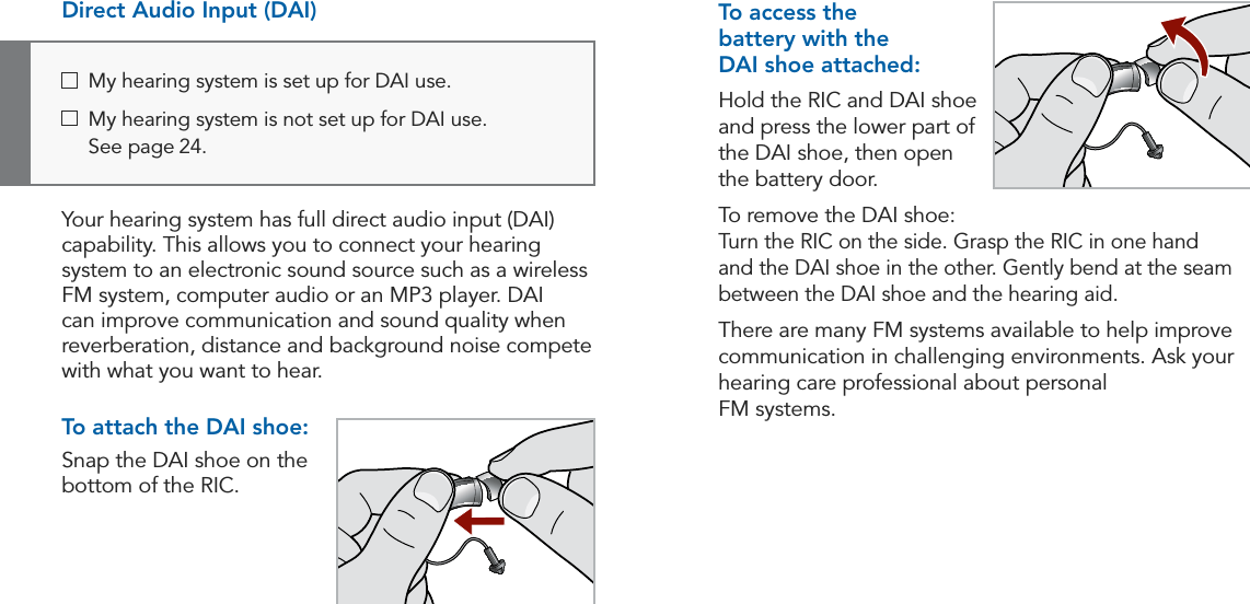 22 23Operation Operation  My hearing system is set up for DAI use.   My hearing system is not set up for DAI use.  See page 24. To access the  battery with the  DAI shoe attached:Hold the RIC and DAI shoe and press the lower part of the DAI shoe, then open the battery door.To remove the DAI shoe: Turn the RIC on the side. Grasp the RIC in one hand and the DAI shoe in the other. Gently bend at the seam between the DAI shoe and the hearing aid.There are many FM systems available to help improve communication in challenging environments. Ask your hearing care professional about personal  FM systems.Direct Audio Input (DAI)Your hearing system has full direct audio input (DAI) capability. This allows you to connect your hearing system to an electronic sound source such as a wireless FM system, computer audio or an MP3 player. DAI can improve communication and sound quality when reverberation, distance and background noise compete with what you want to hear. To attach the DAI shoe:Snap the DAI shoe on the bottom of the RIC.