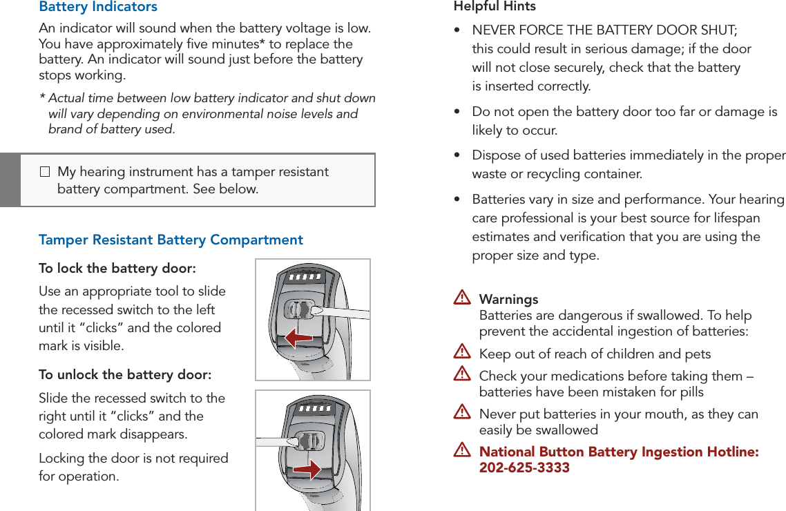 12 13Preparation PreparationHelpful Hints•  NEVER FORCE THE BATTERY DOOR SHUT;  this could result in serious damage; if the door  will not close securely, check that the battery  is inserted correctly.•  Do not open the battery door too far or damage is likely to occur.•  Dispose of used batteries immediately in the proper waste or recycling container.•  Batteries vary in size and performance. Your hearing care professional is your best source for lifespan estimates and veriﬁcation that you are using the proper size and type.Battery IndicatorsAn indicator will sound when the battery voltage is low. You have approximately ﬁve minutes* to replace the battery. An indicator will sound just before the battery stops working.*  Actual time between low battery indicator and shut down will vary depending on environmental noise levels and brand of battery used.Tamper Resistant Battery Compartment To lock the battery door:Use an appropriate tool to slide the recessed switch to the left until it “clicks” and the colored mark is visible.To unlock the battery door:Slide the recessed switch to the right until it “clicks” and the colored mark disappears.Locking the door is not required for operation.   My hearing instrument has a tamper resistant battery compartment. See below. Warnings Batteries are dangerous if swallowed. To help prevent the accidental ingestion of batteries:  Keep out of reach of children and pets  Check your medications before taking them –  batteries have been mistaken for pills   Never put batteries in your mouth, as they can easily be swallowed National Button Battery Ingestion Hotline:   202-625-3333