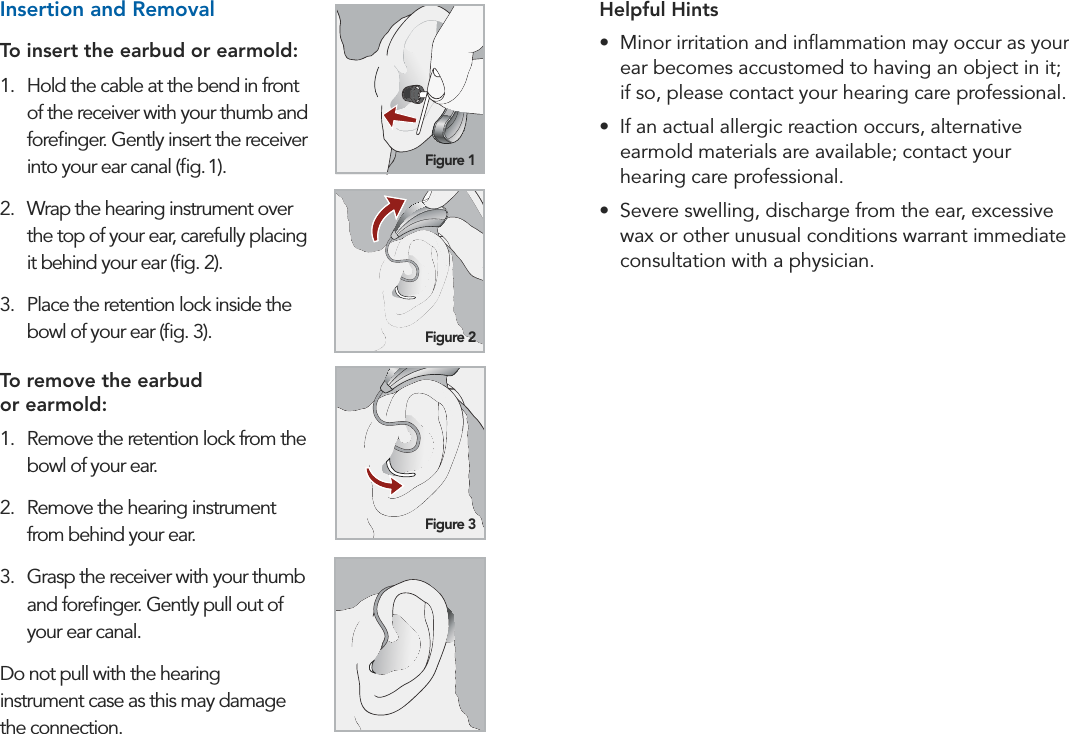 14 15Preparation PreparationHelpful Hints•  Minor irritation and inﬂammation may occur as your ear becomes accustomed to having an object in it;  if so, please contact your hearing care professional. •  If an actual allergic reaction occurs, alternative earmold materials are available; contact your  hearing care professional.•  Severe swelling, discharge from the ear, excessive wax or other unusual conditions warrant immediate consultation with a physician.Insertion and Removal To insert the earbud or earmold:1.  Hold the cable at the bend in front of the receiver with your thumb and foreﬁnger. Gently insert the receiver into your ear canal (ﬁg. 1).2.  Wrap the hearing instrument over the top of your ear, carefully placing  it behind your ear (ﬁg. 2).3.  Place the retention lock inside the bowl of your ear (ﬁg. 3).To remove the earbud  or earmold:1.  Remove the retention lock from the bowl of your ear.2.  Remove the hearing instrument  from behind your ear.3.  Grasp the receiver with your thumb and foreﬁnger. Gently pull out of your ear canal.Do not pull with the hearing  instrument case as this may damage  the connection.  Figure 1Figure 2Figure 3